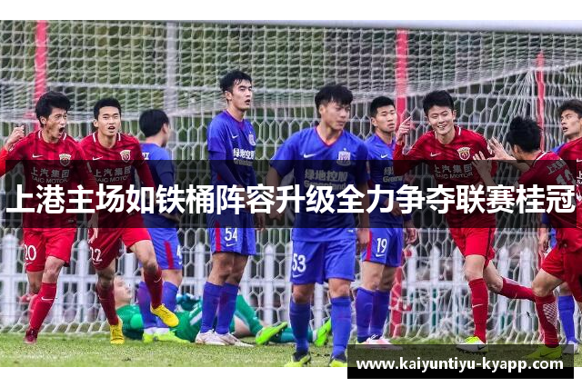 上港主场如铁桶阵容升级全力争夺联赛桂冠