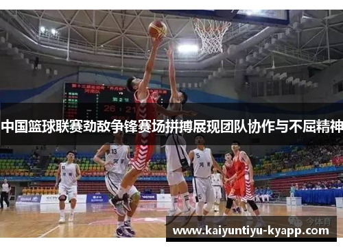 中国篮球联赛劲敌争锋赛场拼搏展现团队协作与不屈精神