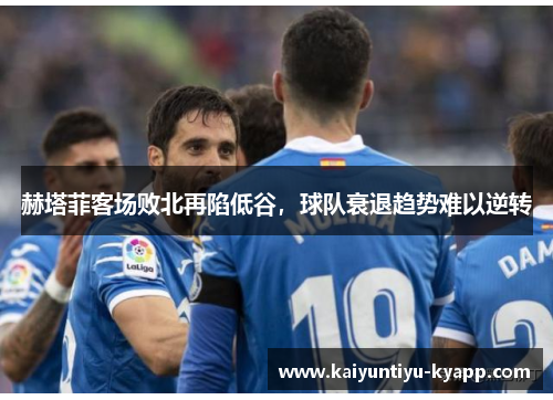 赫塔菲客场败北再陷低谷，球队衰退趋势难以逆转