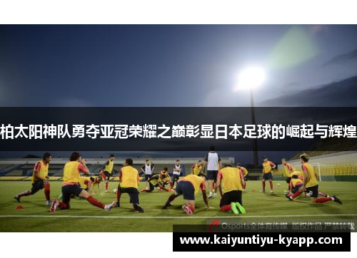 柏太阳神队勇夺亚冠荣耀之巅彰显日本足球的崛起与辉煌