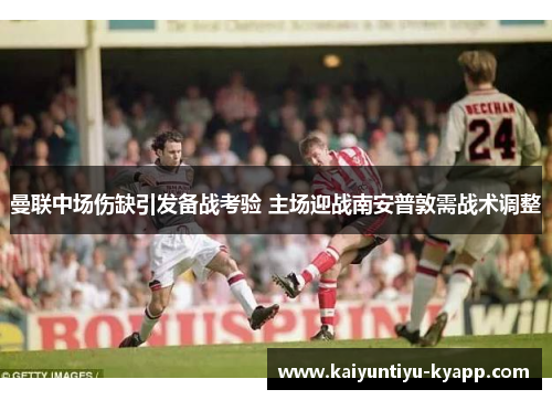 曼联中场伤缺引发备战考验 主场迎战南安普敦需战术调整