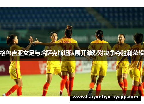 格鲁吉亚女足与哈萨克斯坦队展开激烈对决争夺胜利荣耀