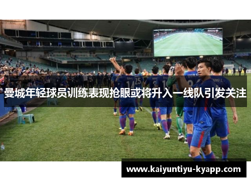 曼城年轻球员训练表现抢眼或将升入一线队引发关注