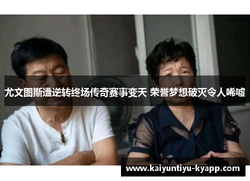 尤文图斯遭逆转终场传奇赛事变天 荣誉梦想破灭令人唏嘘