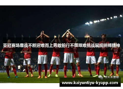 亚冠赛场鏖战不断迎难而上勇敢前行不畏艰难挑战展现拼搏精神